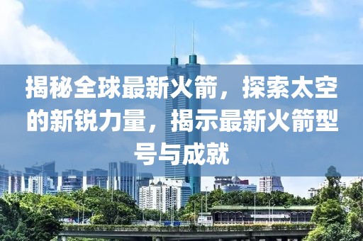 揭秘全球最新火箭，探索太空的新銳力量，揭示最新火箭型號與成就