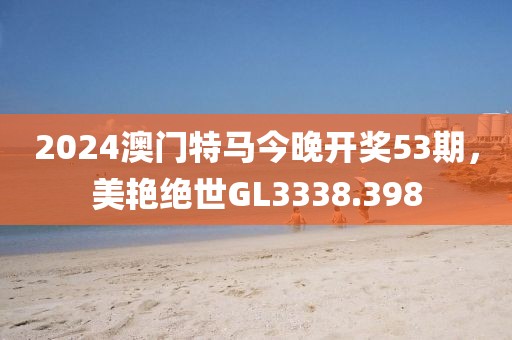 2024澳門特馬今晚開獎53期，美艷絕世GL3338.398