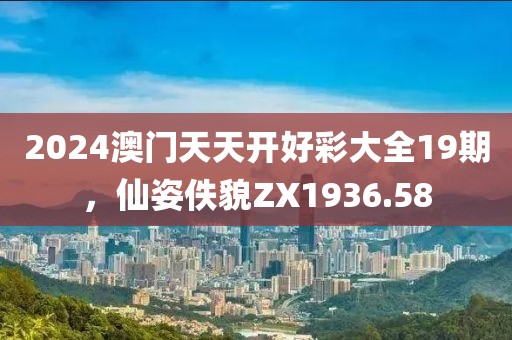 2024澳門天天開好彩大全19期，仙姿佚貌ZX1936.58