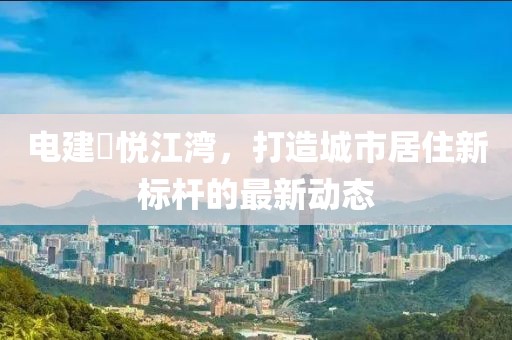 電建洺悅江灣，打造城市居住新標(biāo)桿的最新動態(tài)