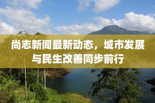 尚志新聞最新動(dòng)態(tài)，城市發(fā)展與民生改善同步前行