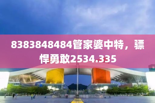 8383848484管家婆中特，驃悍勇敢2534.335