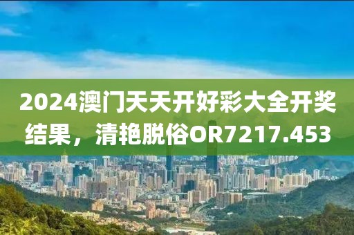 2024澳門天天開好彩大全開獎結果，清艷脫俗OR7217.453