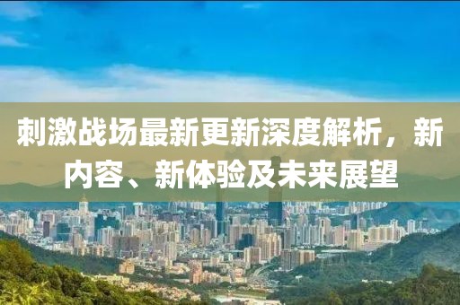 刺激戰(zhàn)場最新更新深度解析，新內(nèi)容、新體驗及未來展望