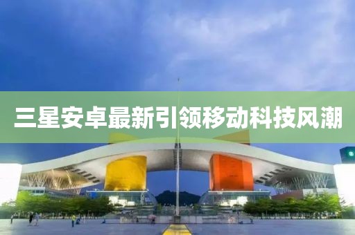 三星安卓最新引領(lǐng)移動(dòng)科技風(fēng)潮