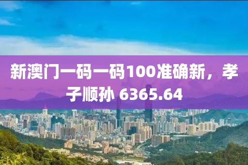 新澳門一碼一碼100準(zhǔn)確新，孝子順孫 6365.64