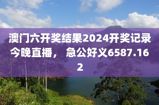 澳門六開獎結果2024開獎記錄今晚直播， 急公好義6587.162