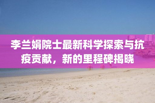 李蘭娟院士最新科學(xué)探索與抗疫貢獻(xiàn)，新的里程碑揭曉