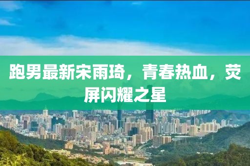 跑男最新宋雨琦，青春熱血，熒屏閃耀之星