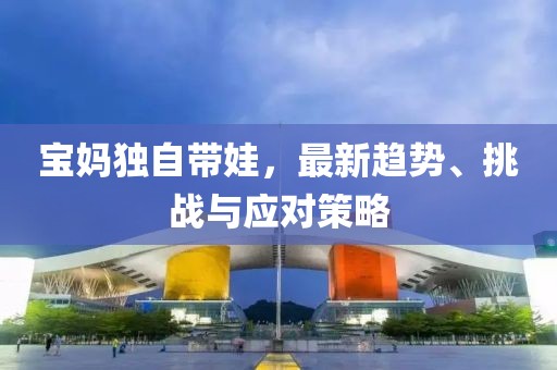 寶媽獨(dú)自帶娃，最新趨勢(shì)、挑戰(zhàn)與應(yīng)對(duì)策略