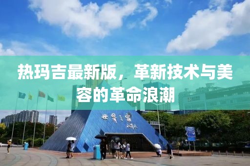 熱瑪吉最新版，革新技術(shù)與美容的革命浪潮