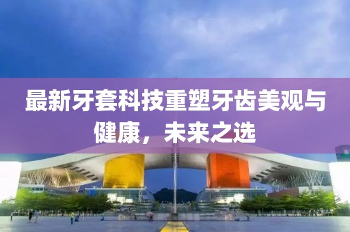 最新牙套科技重塑牙齒美觀與健康，未來之選
