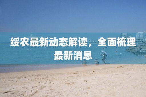 綏農(nóng)最新動(dòng)態(tài)解讀，全面梳理最新消息