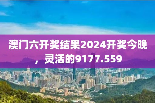 澳門六開獎(jiǎng)結(jié)果2024開獎(jiǎng)今晚，靈活的9177.559