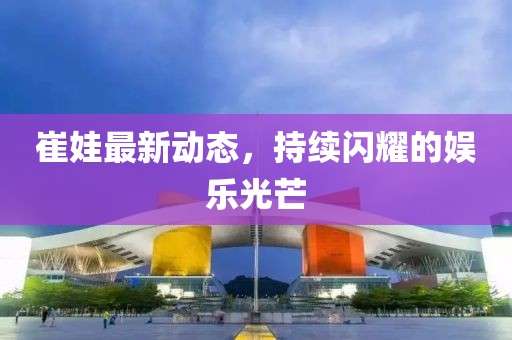 崔娃最新動態(tài)，持續(xù)閃耀的娛樂光芒