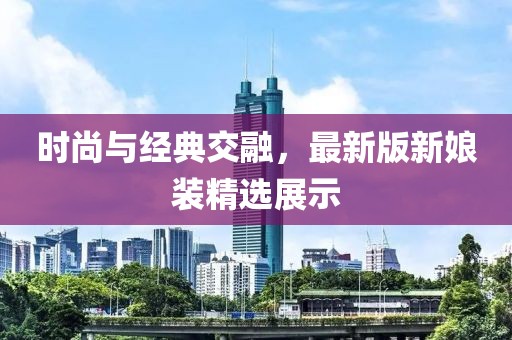 時(shí)尚與經(jīng)典交融，最新版新娘裝精選展示
