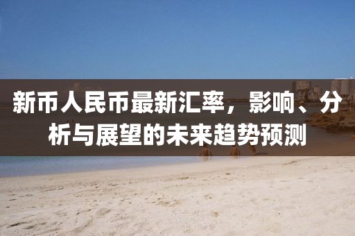 新幣人民幣最新匯率，影響、分析與展望的未來趨勢預測