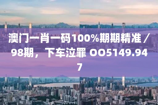 澳門一肖一碼100%期期精準／98期，下車泣罪 OO5149.947