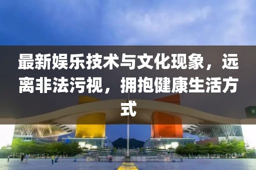 最新娛樂技術(shù)與文化現(xiàn)象，遠(yuǎn)離非法污視，擁抱健康生活方式