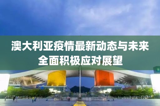 澳大利亞疫情最新動態(tài)與未來全面積極應(yīng)對展望