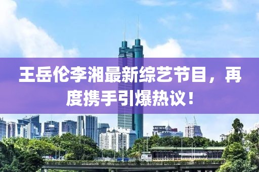 王岳倫李湘最新綜藝節(jié)目，再度攜手引爆熱議！