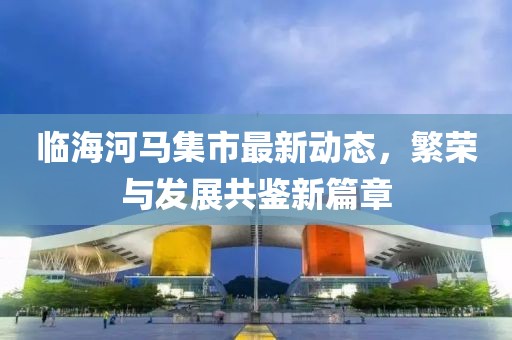 臨海河馬集市最新動態(tài)，繁榮與發(fā)展共鑒新篇章