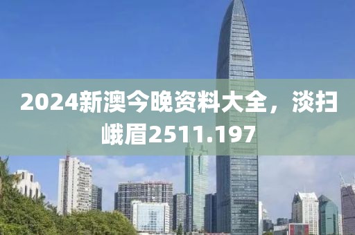 2024新澳今晚資料大全，淡掃峨眉2511.197
