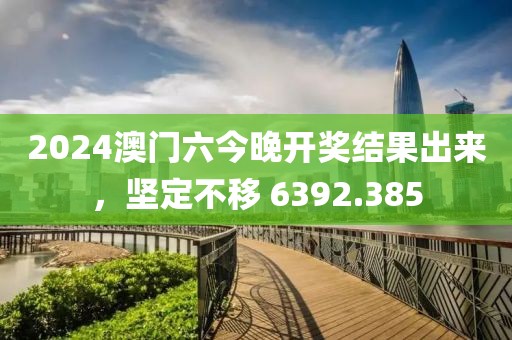 2024澳門六今晚開獎結(jié)果出來，堅(jiān)定不移 6392.385