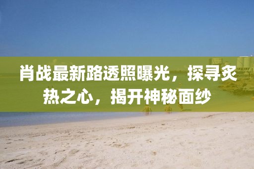 肖戰(zhàn)最新路透照曝光，探尋炙熱之心，揭開神秘面紗