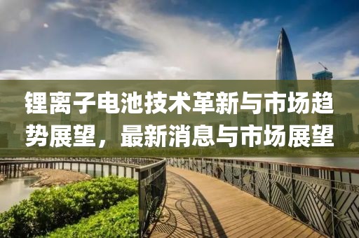 鋰離子電池技術(shù)革新與市場趨勢展望，最新消息與市場展望