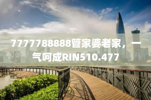 7777788888管家婆老家，一氣呵成RIN510.477
