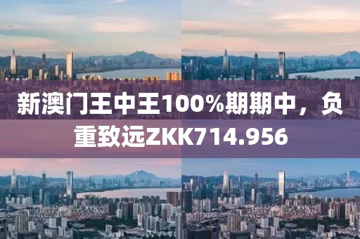 新澳門(mén)王中王100%期期中，負(fù)重致遠(yuǎn)ZKK714.956