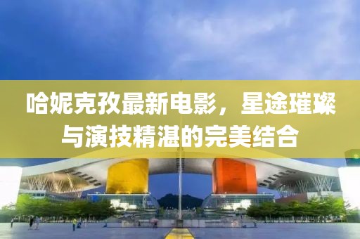 哈妮克孜最新電影，星途璀璨與演技精湛的完美結(jié)合