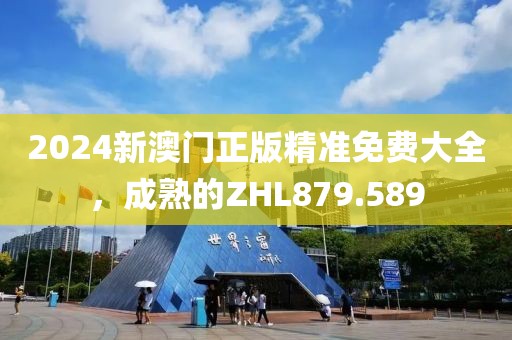 2024新澳門正版精準(zhǔn)免費(fèi)大全，成熟的ZHL879.589