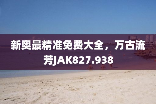 新奧最精準(zhǔn)免費(fèi)大全，萬古流芳JAK827.938