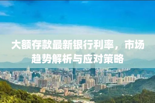 大額存款最新銀行利率，市場(chǎng)趨勢(shì)解析與應(yīng)對(duì)策略