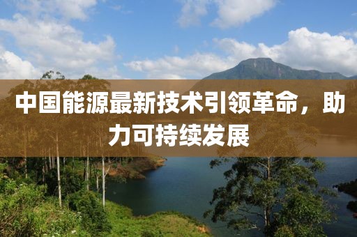 中國(guó)能源最新技術(shù)引領(lǐng)革命，助力可持續(xù)發(fā)展