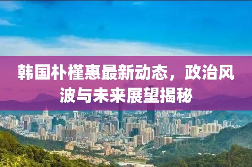 韓國(guó)樸槿惠最新動(dòng)態(tài)，政治風(fēng)波與未來展望揭秘