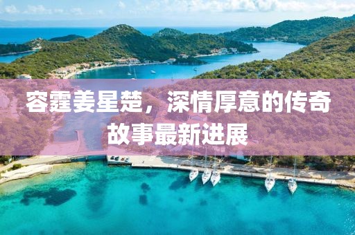 容霆姜星楚，深情厚意的傳奇故事最新進(jìn)展