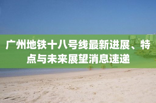 廣州地鐵十八號線最新進展、特點與未來展望消息速遞