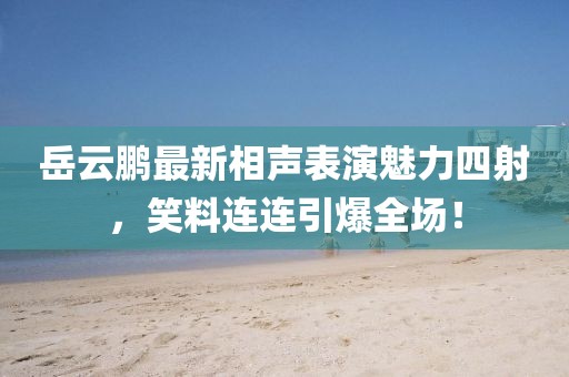 岳云鵬最新相聲表演魅力四射，笑料連連引爆全場！