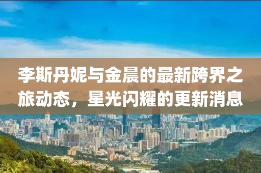 李斯丹妮與金晨的最新跨界之旅動(dòng)態(tài)，星光閃耀的更新消息