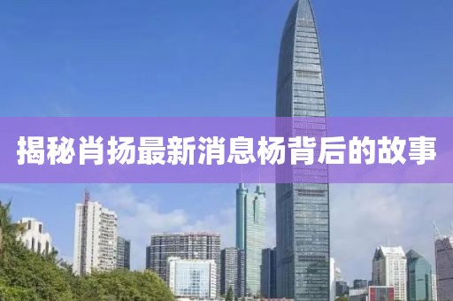 揭秘肖揚(yáng)最新消息楊背后的故事