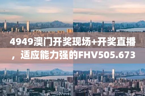 4949澳門開獎現(xiàn)場+開獎直播，適應(yīng)能力強的FHV505.673