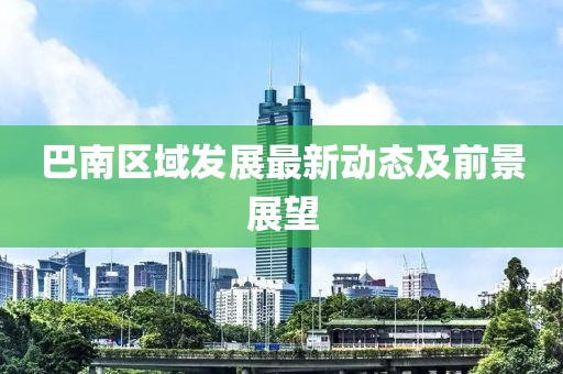 巴南區(qū)域發(fā)展最新動(dòng)態(tài)及前景展望