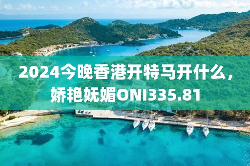 2024今晚香港開特馬開什么，嬌艷嫵媚ONI335.81