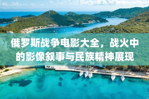 俄羅斯戰(zhàn)爭(zhēng)電影大全，戰(zhàn)火中的影像敘事與民族精神展現(xiàn)