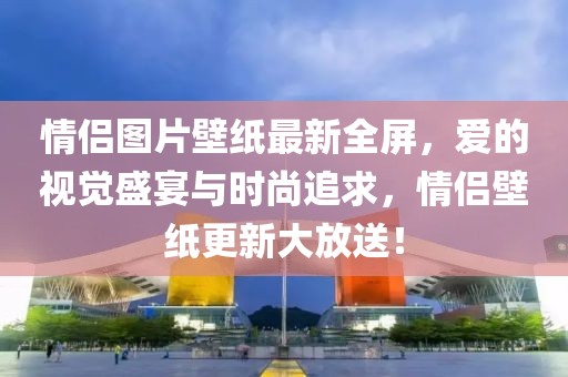 情侶圖片壁紙最新全屏，愛(ài)的視覺(jué)盛宴與時(shí)尚追求，情侶壁紙更新大放送！