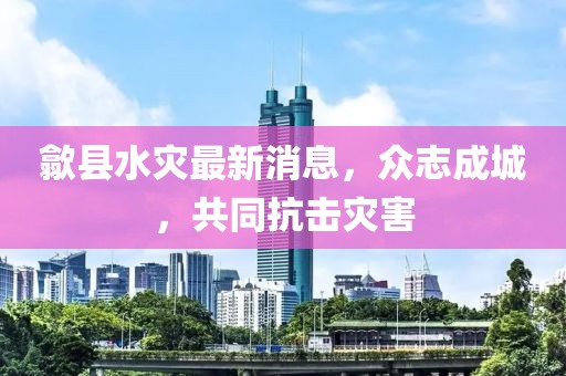 歙縣水災(zāi)最新消息，眾志成城，共同抗擊災(zāi)害