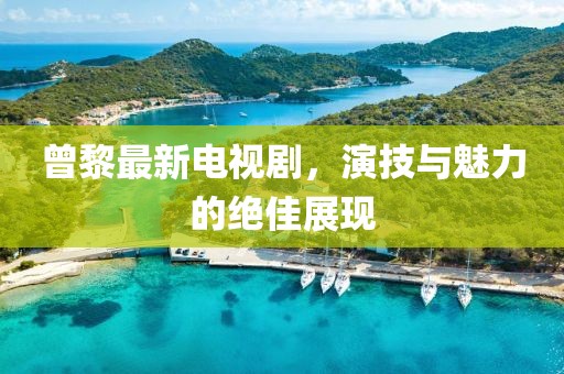 曾黎最新電視劇，演技與魅力的絕佳展現